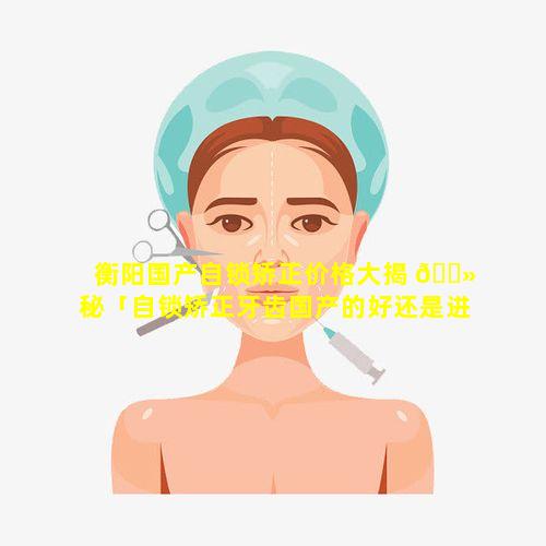 衡阳国产自锁矫正价格大揭 🌻 秘「自锁矫正牙齿国产的好还是进口的好」